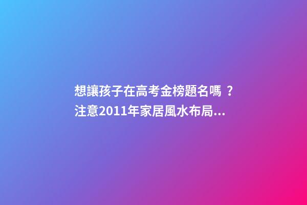想讓孩子在高考金榜題名嗎？注意2011年家居風水布局 高考風水七